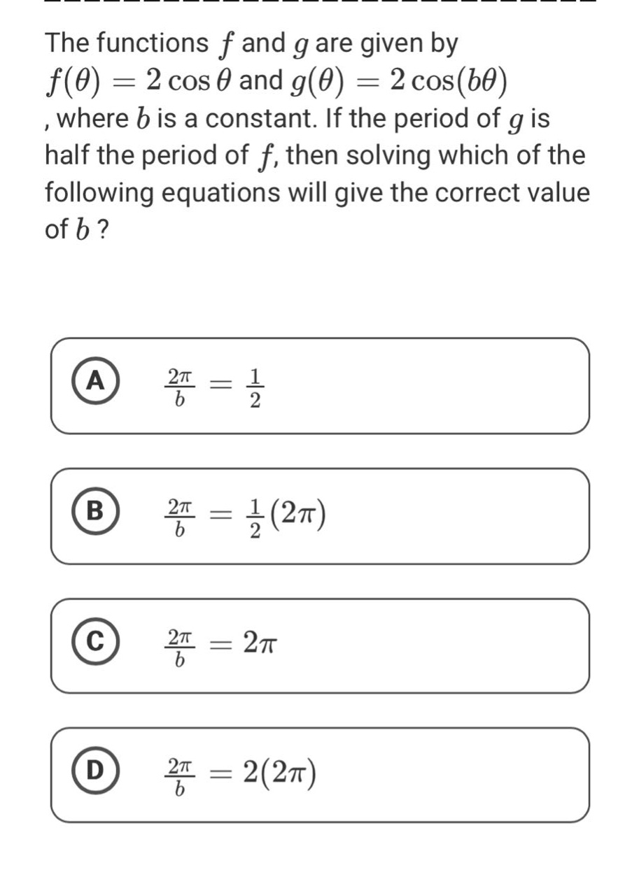 the functions f and g are given by f(θ) = 2 cos θ and g(θ) = 2 cos(bθ), where b is a constant. if the period of g is half the period of f, then solving which of the following equations will give the correct value of b? a 2π/b = 1/2 b 2π/b = 1/2(2π) c 2π/b = 2π d 2π/b = 2(2π)