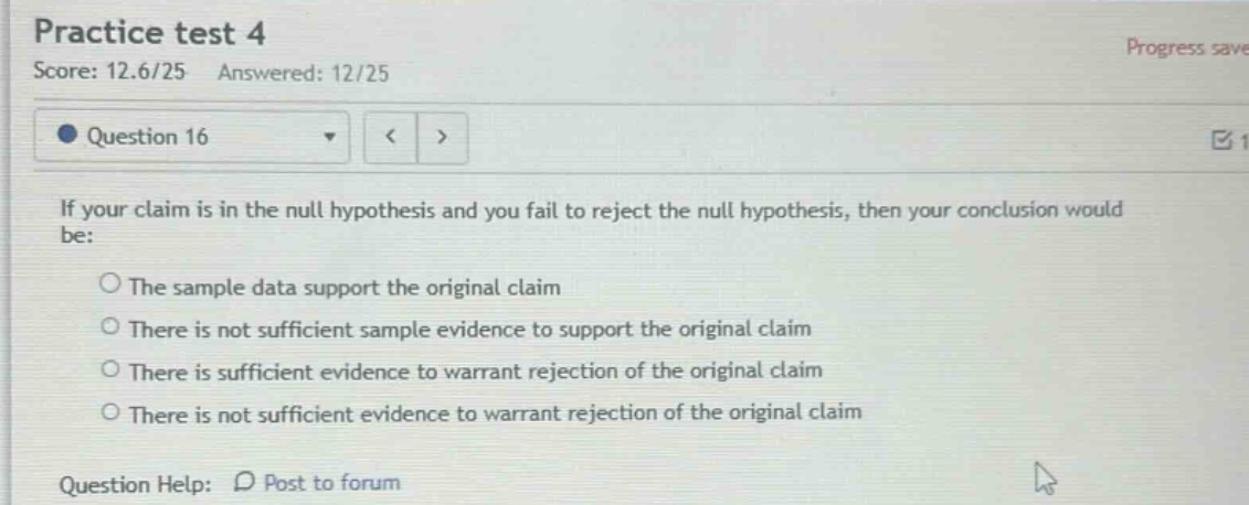 practice test 4 score: 12.6/25 answered: 12/25 question 16 if your claim is in the null hypothesis and you fail to reject the null hypothesis, then your conclusion would be: the sample data support the original claim there is not sufficient sample evidence to support the original claim there is sufficient evidence to warrant rejection of the original claim there is not sufficient evidence to warrant rejection of the original claim question help: post to forum