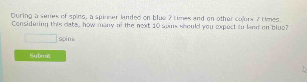 during a series of spins, a spinner landed on blue 7 times and on other colors 7 times. considering this data, how many of the next 10 spins should you expect to land on blue? spins