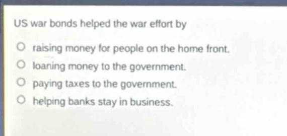 us war bonds helped the war effort by\nraising money for people on the home front.\nloaning money to the government.\npaying taxes to the government.\nhelping banks stay in business.