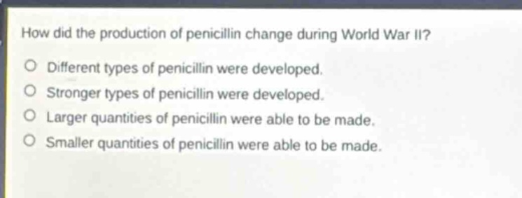 how did the production of penicillin change during world war ii?\ndifferent types of penicillin were developed.\nstronger types of penicillin were developed.\nlarger quantities of penicillin were able to be made.\nsmaller quantities of penicillin were able to be made.