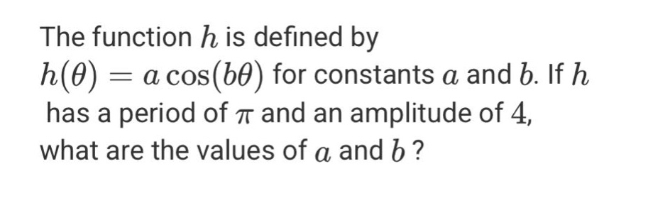 the function h is defined by h(θ)=a cos(bθ) for constants a and b. if h has a period of π and an amplitude of 4, what are the values of a and b?