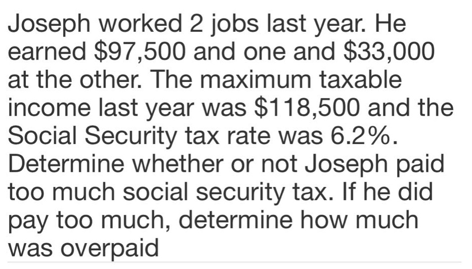 joseph worked 2 jobs last year. he earned $97,500 and one and $33,000 at the other. the maximum taxable income last year was $118,500 and the social security tax rate was 6.2%. determine whether or not joseph paid too much social security tax. if he did pay too much, determine how much was overpaid