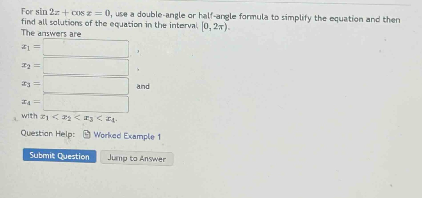 for sin 2x + cos x = 0, use a double - angle or half - angle formula to simplify the equation and then find all solutions of the equation in the interval 0, 2π). the answers are x1 =, x2 =, x3 = and x4 = with x1 < x2 < x3 < x4. question help: worked example 1 submit question jump to answer