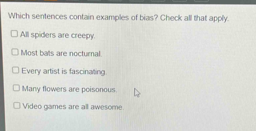 which sentences contain examples of bias? check all that apply. all spiders are creepy. most bats are nocturnal. every artist is fascinating. many flowers are poisonous. video games are all awesome.