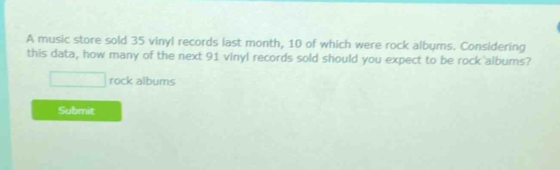 a music store sold 35 vinyl records last month, 10 of which were rock albums. considering this data, how many of the next 91 vinyl records sold should you expect to be rock albums? rock albums