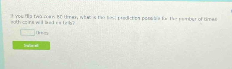 if you flip two coins 80 times, what is the best prediction possible for the number of times both coins will land on tails? times