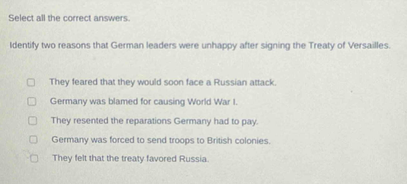 select all the correct answers. identify two reasons that german leaders were unhappy after signing the treaty of versailles. they feared that they would soon face a russian attack. germany was blamed for causing world war i. they resented the reparations germany had to pay. germany was forced to send troops to british colonies. they felt that the treaty favored russia.