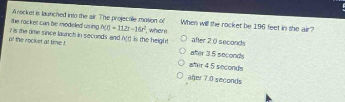 a rocket is launched into the air. the projectile motion of the rocket can be modeled using h(t)=112t - 16t², where t is the time since launch in seconds and h(t) is the height of the rocket at time t. when will the rocket be 196 feet in the air? after 2.0 seconds after 3.5 seconds after 4.5 seconds after 7.0 seconds