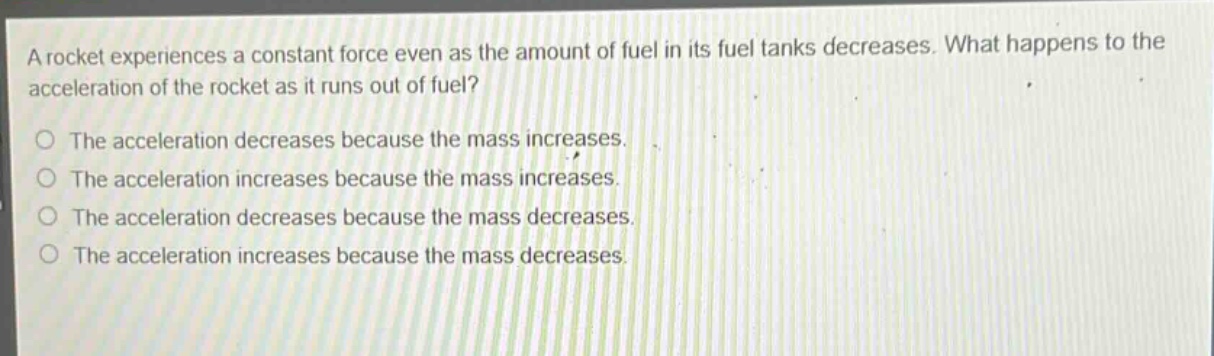 a rocket experiences a constant force even as the amount of fuel in its fuel tanks decreases. what happens to the acceleration of the rocket as it runs out of fuel? the acceleration decreases because the mass increases. the acceleration increases because the mass increases. the acceleration decreases because the mass decreases. the acceleration increases because the mass decreases.