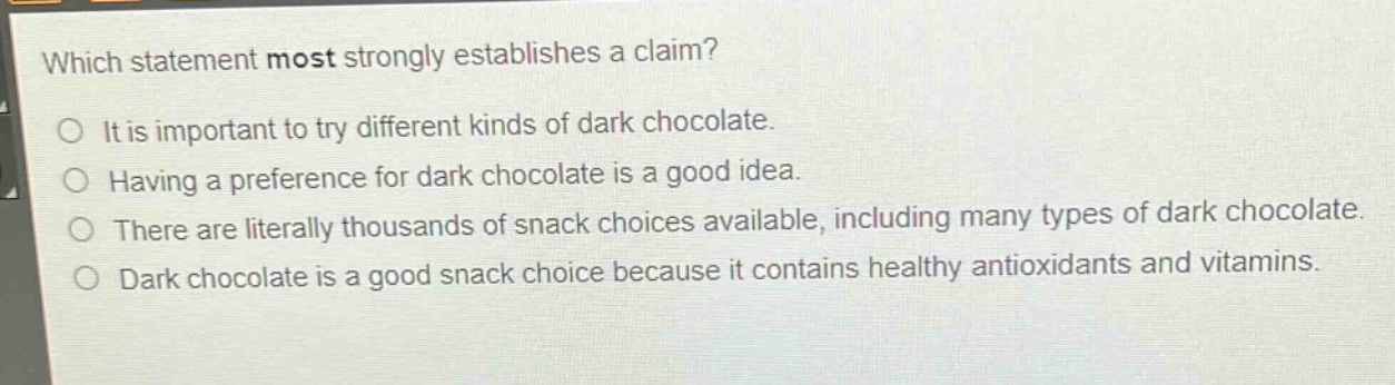 which statement most strongly establishes a claim? it is important to try different kinds of dark chocolate. having a preference for dark chocolate is a good idea. there are literally thousands of snack choices available, including many types of dark chocolate. dark chocolate is a good snack choice because it contains healthy antioxidants and vitamins.