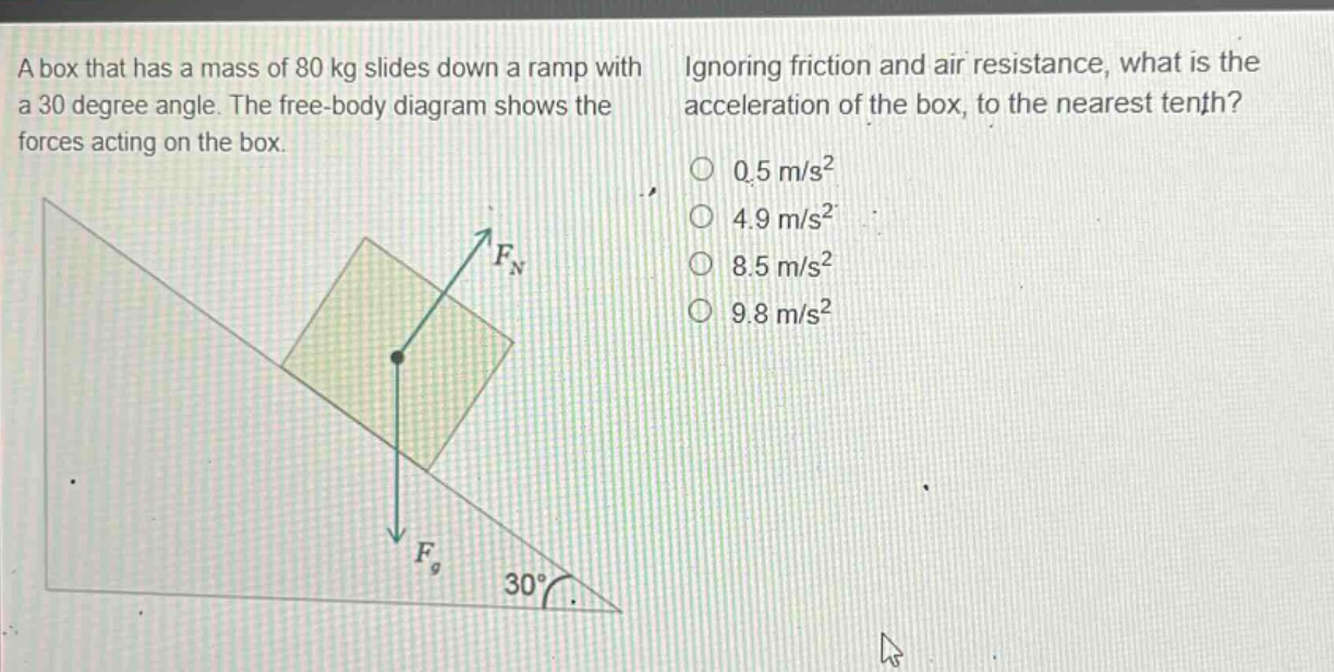 a box that has a mass of 80 kg slides down a ramp with a 30 degree angle. the free - body diagram shows the forces acting on the box. ignoring friction and air resistance, what is the acceleration of the box, to the nearest tenth? 0.5 m/s² 4.9 m/s² 8.5 m/s² 9.8 m/s²