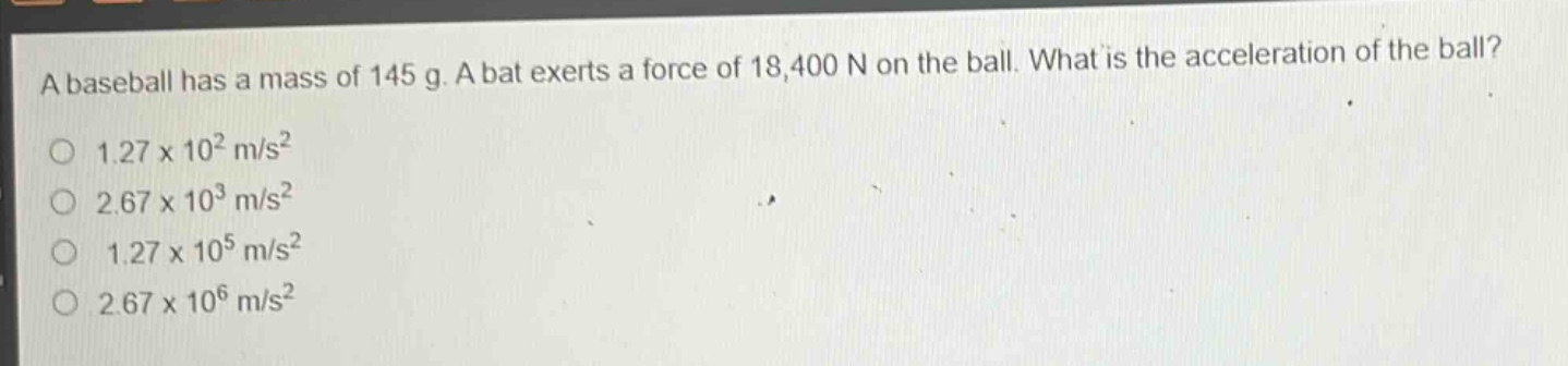 a baseball has a mass of 145 g. a bat exerts a force of 18,400 n on the ball. what is the acceleration of the ball? 1.27 x 10² m/s² 2.67 x 10³ m/s² 1.27 x 10⁵ m/s² 2.67 x 10⁶ m/s²