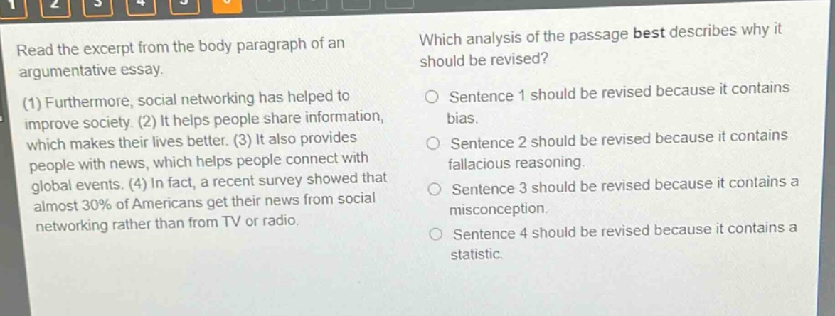 read the excerpt from the body paragraph of an argumentative essay. (1) furthermore, social networking has helped to improve society. (2) it helps people share information, which makes their lives better. (3) it also provides people with news, which helps people connect with global events. (4) in fact, a recent survey showed that almost 30% of americans get their news from social networking rather than from tv or radio. which analysis of the passage best describes why it should be revised? sentence 1 should be revised because it contains bias. sentence 2 should be revised because it contains fallacious reasoning. sentence 3 should be revised because it contains a misconception. sentence 4 should be revised because it contains a statistic.