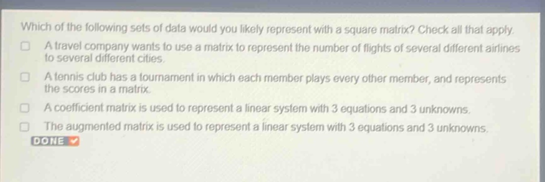 which of the following sets of data would you likely represent with a square matrix? check all that apply. a travel company wants to use a matrix to represent the number of flights of several different airlines to several different cities. a tennis club has a tournament in which each member plays every other member, and represents the scores in a matrix. a coefficient matrix is used to represent a linear system with 3 equations and 3 unknowns. the augmented matrix is used to represent a linear system with 3 equations and 3 unknowns. done
