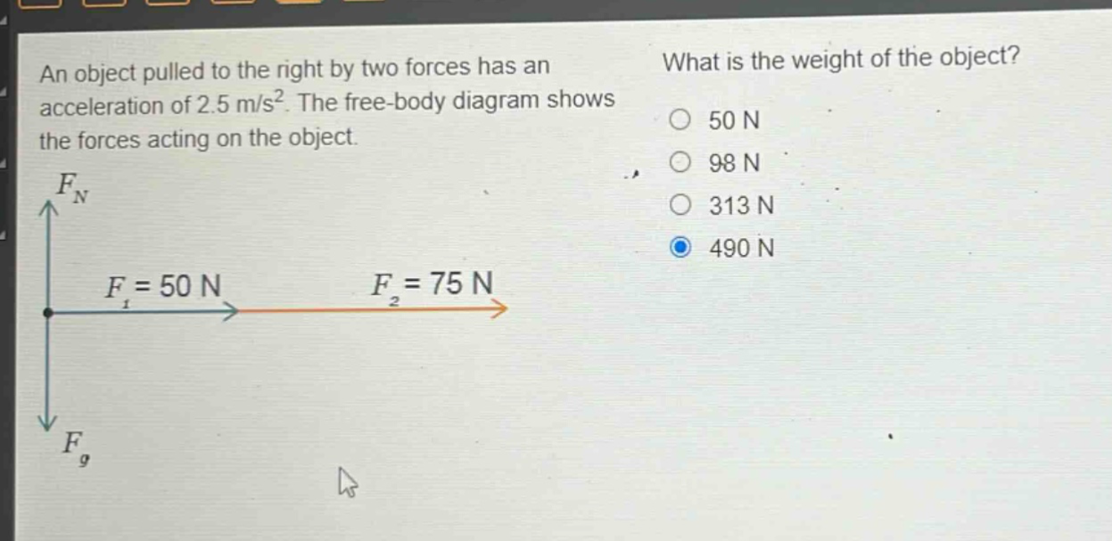 an object pulled to the right by two forces has an acceleration of 2.5 m/s². the free - body diagram shows the forces acting on the object. what is the weight of the object? 50 n 98 n 313 n 490 n
