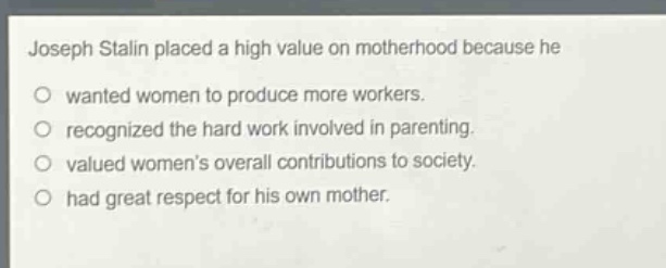 joseph stalin placed a high value on motherhood because he\no wanted women to produce more workers.\no recognized the hard work involved in parenting.\no valued womens overall contributions to society.\no had great respect for his own mother.