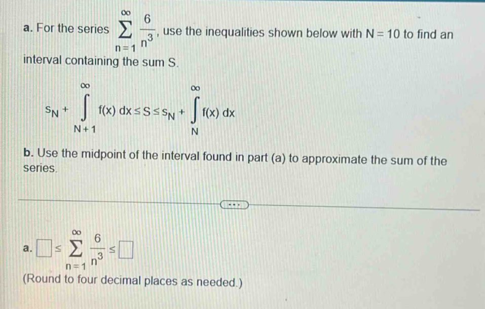 a. for the series ∑(n = 1 to ∞) 6 / n³, use the inequalities shown below with n = 10 to find an interval containing the sum s. sn+∫(n + 1 to ∞) f(x) dx≤s≤sn+∫(n to ∞) f(x) dx b. use the mid - point of the interval found in part (a) to approximate the sum of the series. a. ≤∑(n = 1 to ∞) 6 / n³≤ (round to four decimal places as needed.)