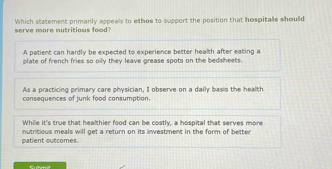 which statement primarily appeals to ethos to support the position that hospitals should serve more nutritious food? a patient can hardly be expected to experience better health after eating a plate of french fries so oily they leave grease spots on the bedsheets. as a practicing primary care physician, i observe on a daily basis the health consequences of junk food consumption. while its true that healthier food can be costly, a hospital that serves more nutritious meals will get a return on its investment in the form of better patient outcomes.