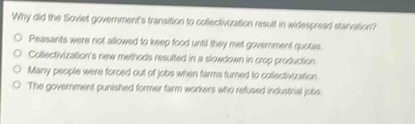 why did the soviet governments transition to collectivization result in widespread starvation? peasants were not allowed to keep food until they met government quotas. collectivizations new methods resulted in a slowdown in crop production. many people were forced out of jobs when farms turned to collectivization. the government punished former farm workers who refused industrial jobs.
