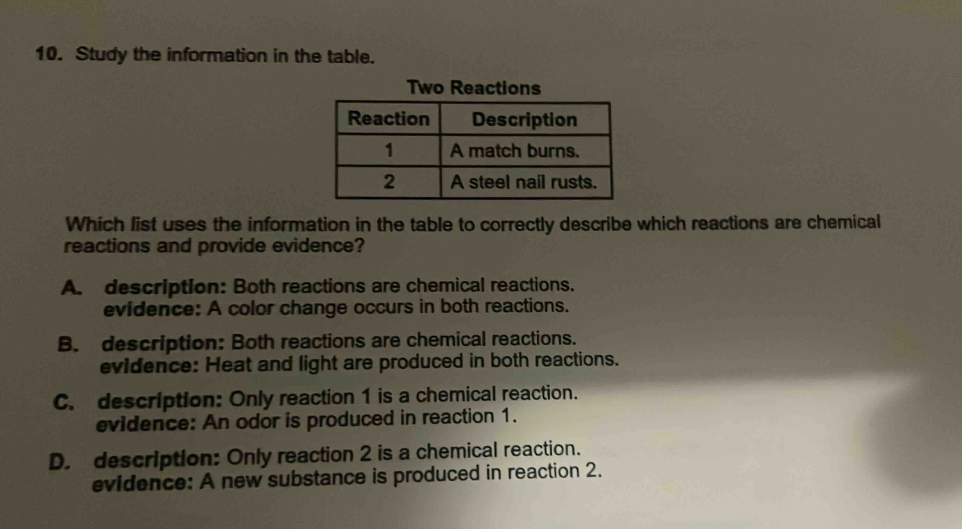 10. study the information in the table. two reactions reaction description 1 a match burns. 2 a steel nail rusts. which list uses the information in the table to correctly describe which reactions are chemical reactions and provide evidence? a. description: both reactions are chemical reactions. evidence: a color change occurs in both reactions. b. description: both reactions are chemical reactions. evidence: heat and light are produced in both reactions. c. description: only reaction 1 is a chemical reaction. evidence: an odor is produced in reaction 1. d. description: only reaction 2 is a chemical reaction. evidence: a new substance is produced in reaction 2.