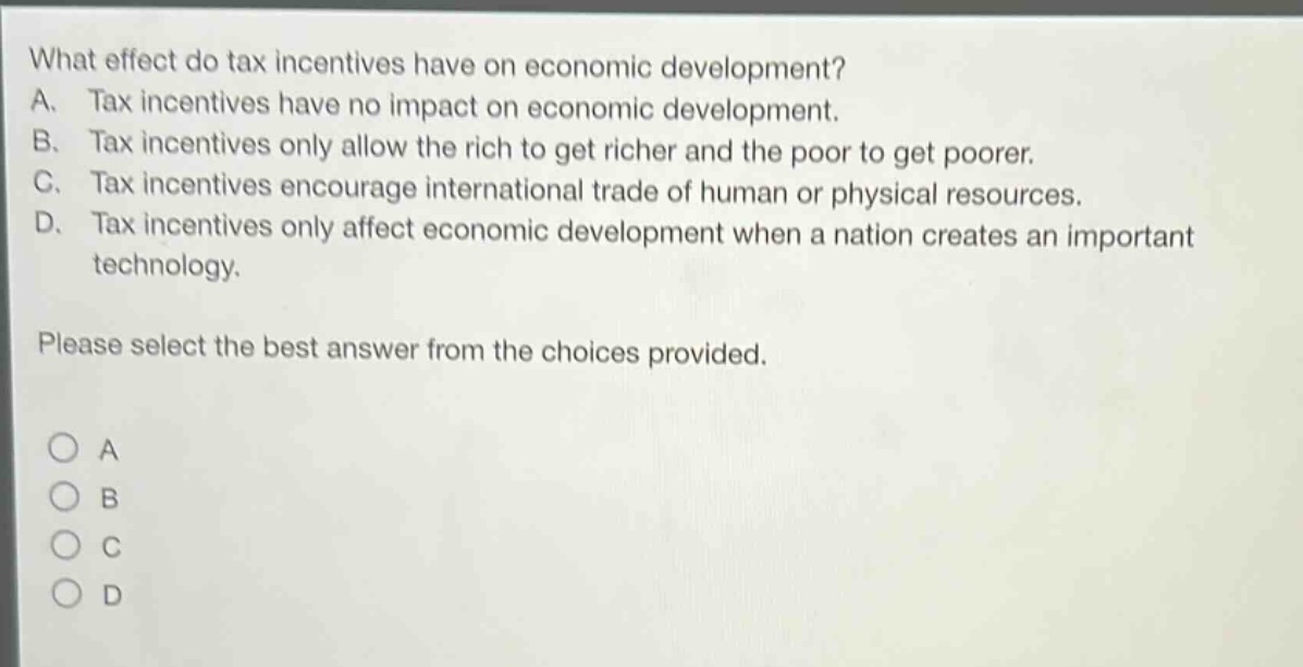 what effect do tax incentives have on economic development? a. tax incentives have no impact on economic development. b. tax incentives only allow the rich to get richer and the poor to get poorer. c. tax incentives encourage international trade of human or physical resources. d. tax incentives only affect economic development when a nation creates an important technology. please select the best answer from the choices provided.