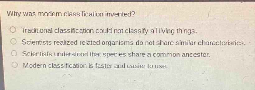 why was modern classification invented?\no traditional classification could not classify all living things.\no scientists realized related organisms do not share similar characteristics.\no scientists understood that species share a common ancestor.\no modern classification is faster and easier to use.