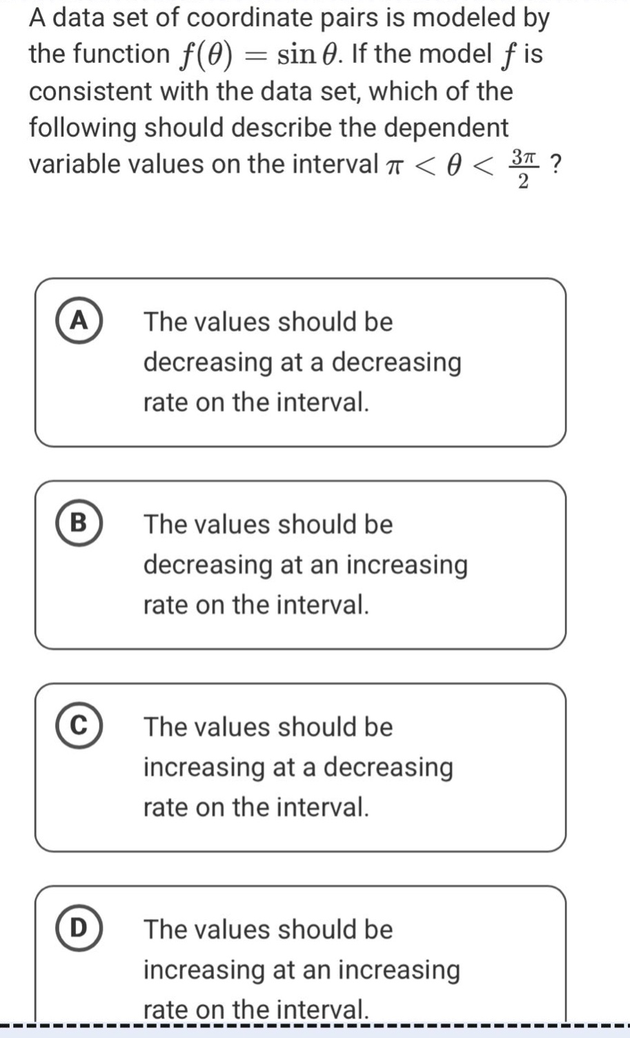 a data set of coordinate pairs is modeled by the function f(θ) = sin θ. if the model f is consistent with the data set, which of the following should describe the dependent variable values on the interval π < θ < 3π/2? a the values should be decreasing at a decreasing rate on the interval. b the values should be decreasing at an increasing rate on the interval. c the values should be increasing at a decreasing rate on the interval. d the values should be increasing at an increasing rate on the interval.