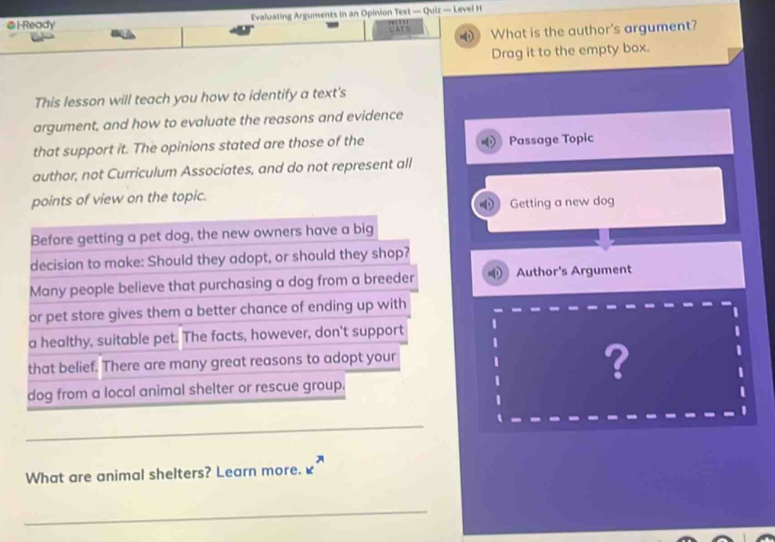 this lesson will teach you how to identify a texts argument, and how to evaluate the reasons and evidence that support it. the opinions stated are those of the author, not curriculum associates, and do not represent all points of view on the topic. before getting a pet dog, the new owners have a big decision to make: should they adopt, or should they shop? many people believe that purchasing a dog from a breeder or pet store gives them a better chance of ending up with a healthy, suitable pet. the facts, however, dont support that belief. there are many great reasons to adopt your dog from a local animal shelter or rescue group. what are animal shelters? learn more. what is the authors argument? drag it to the empty box. passage topic getting a new dog authors argument