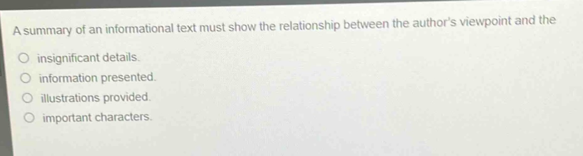 a summary of an informational text must show the relationship between the authors viewpoint and the\ninsignificant details.\ninformation presented.\nillustrations provided.\nimportant characters.
