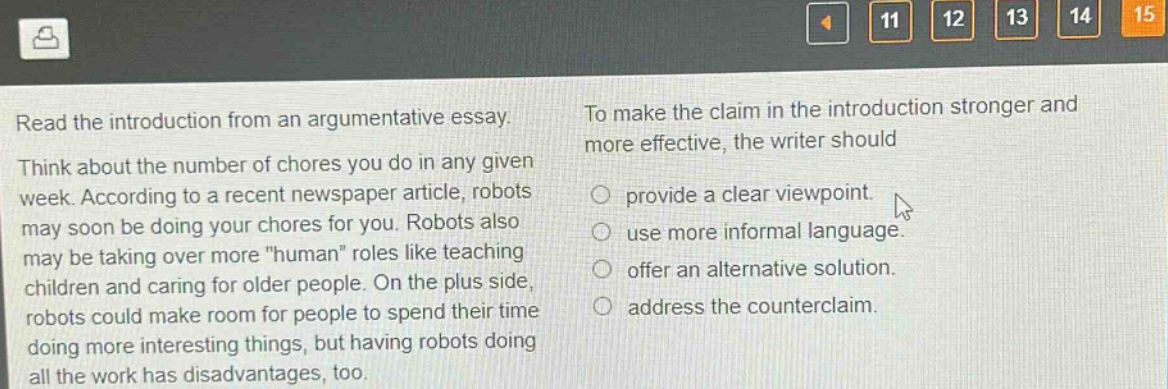 read the introduction from an argumentative essay. think about the number of chores you do in any given week. according to a recent newspaper article, robots may soon be doing your chores for you. robots also may be taking over more \human\ roles like teaching children and caring for older people. on the plus side, robots could make room for people to spend their time doing more interesting things, but having robots doing all the work has disadvantages, too. to make the claim in the introduction stronger and more effective, the writer should provide a clear viewpoint. use more informal language. offer an alternative solution. address the counterclaim.