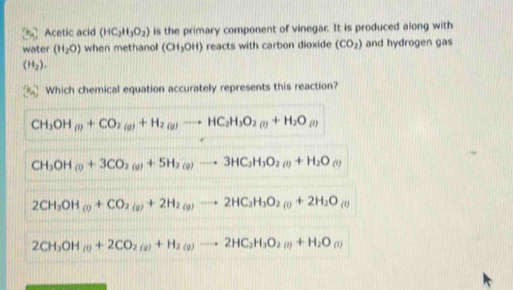 acetic acid (hc₂h₃o₂) is the primary component of vinegar. it is produced along with water (h₂o) when methanol (ch₃oh) reacts with carbon dioxide (co₂) and hydrogen gas (h₂). which chemical equation accurately represents this reaction? ch₃oh (l) + co₂ (g) + h₂ (g) → hc₂h₃o₂ (l) + h₂o (l) ch₃oh (l) + 3co₂ (g) + 5h₂ (g) → 3hc₂h₃o₂ (l) + h₂o (l) 2ch₃oh (l) + co₂ (g) + 2h₂ (g) → 2hc₂h₃o₂ (l) + 2h₂o (l) 2ch₃oh (l) + 2co₂ (g) + h₂ (g) → 2hc₂h₃o₂ (l) + h₂o (l)