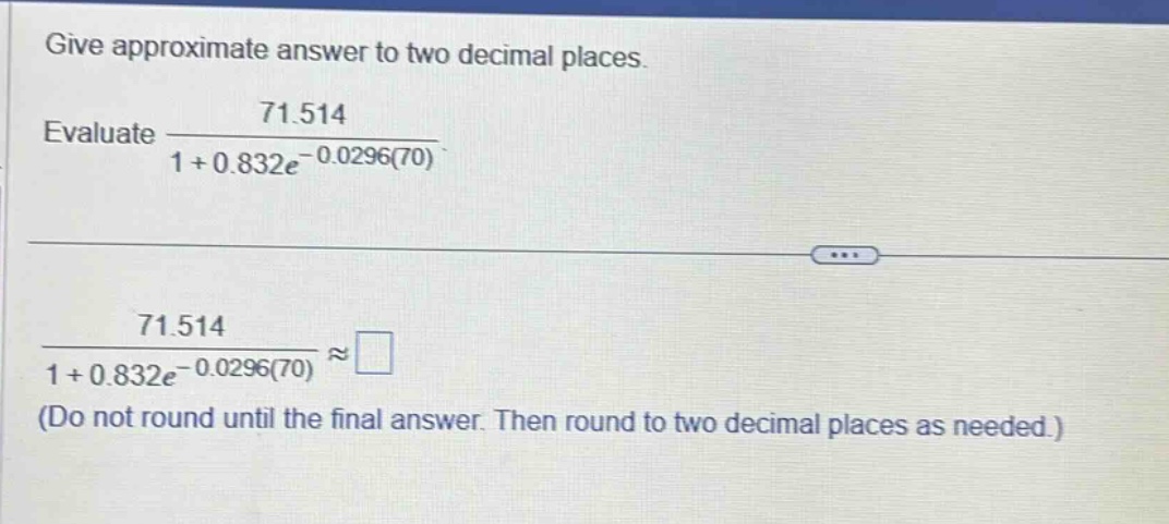 give approximate answer to two decimal places. evaluate 71.514 / (1 + 0.832e^(-0.0296(70))). 71.514 / (1 + 0.832e^(-0.0296(70))) ≈ (do not round until the final answer. then round to two decimal places as needed.)
