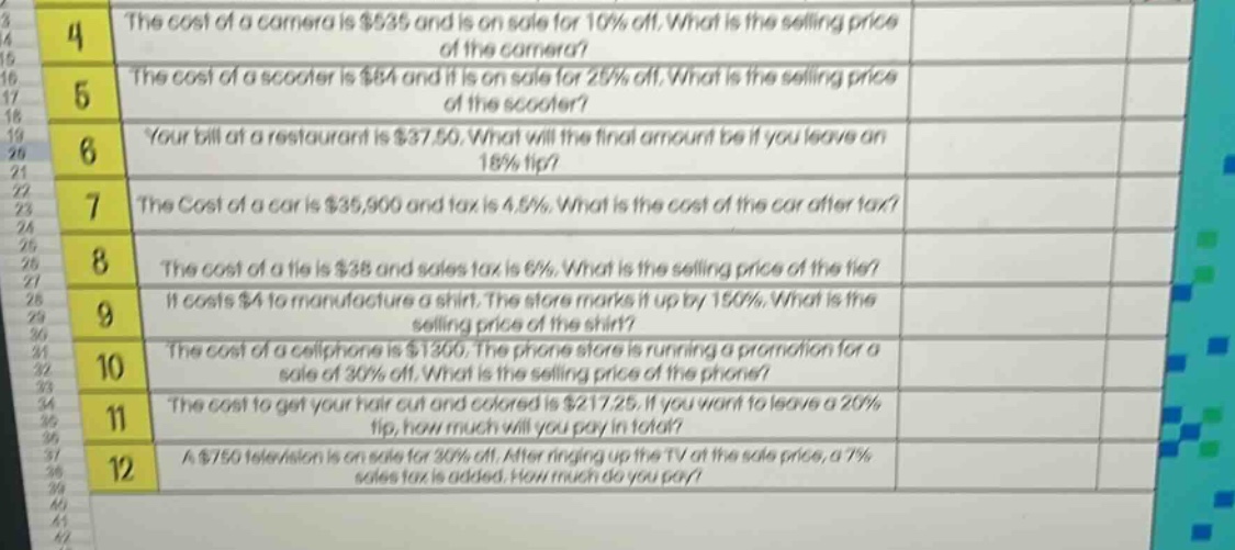 4 the cost of a camera is $535 and is on sale for 10% off. what is the selling price of the camera? 5 the cost of a scooter is $84 and it is on sale for 25% off. what is the selling price of the scooter? 6 your bill at a restaurant is $37.50. what will the final amount be if you leave an 18% tip? 7 the cost of a car is $35,900 and tax is 4.5%. what is the cost of the car after tax? 8 the cost of a tie is $38 and sales tax is 6%. what is the selling price of the tie? 9 it costs $4 to manufacture a shirt. the store marks it up by 150%. what is the selling price of the shirt? 10 the cost of a cellphone is $1300. the phone store is running a promotion for a sale of 30% off. what is the selling price of the phone? 11 the cost to get your hair cut and colored is $217.25. if you want to leave a 20% tip, how much will you pay in total? 12 a $750 television is on sale for 30% off. after ringing up the tv at the sale price, a 7% sales tax is added. how much do you pay?