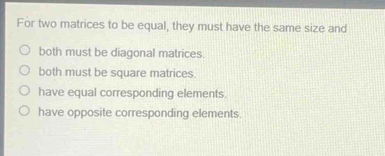 for two matrices to be equal, they must have the same size and\nboth must be diagonal matrices.\nboth must be square matrices.\nhave equal corresponding elements.\nhave opposite corresponding elements.