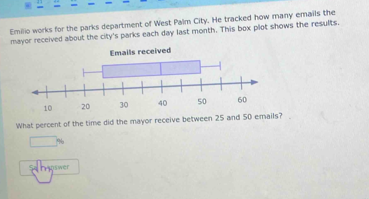 emilio works for the parks department of west palm city. he tracked how many emails the mayor received about the citys parks each day last month. this box plot shows the results. emails received what percent of the time did the mayor receive between 25 and 50 emails? %