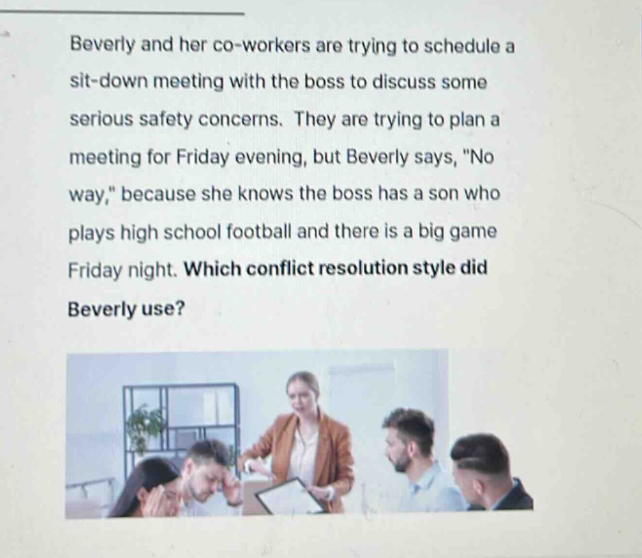 beverly and her co - workers are trying to schedule a sit - down meeting with the boss to discuss some serious safety concerns. they are trying to plan a meeting for friday evening, but beverly says, \no way,\ because she knows the boss has a son who plays high school football and there is a big game friday night. which conflict resolution style did beverly use?