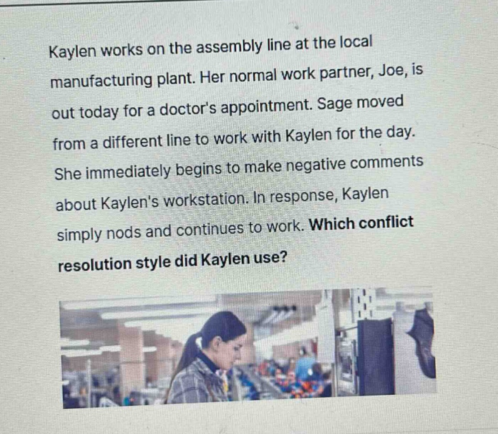 kaylen works on the assembly line at the local manufacturing plant. her normal work partner, joe, is out today for a doctors appointment. sage moved from a different line to work with kaylen for the day. she immediately begins to make negative comments about kaylens workstation. in response, kaylen simply nods and continues to work. which conflict resolution style did kaylen use?