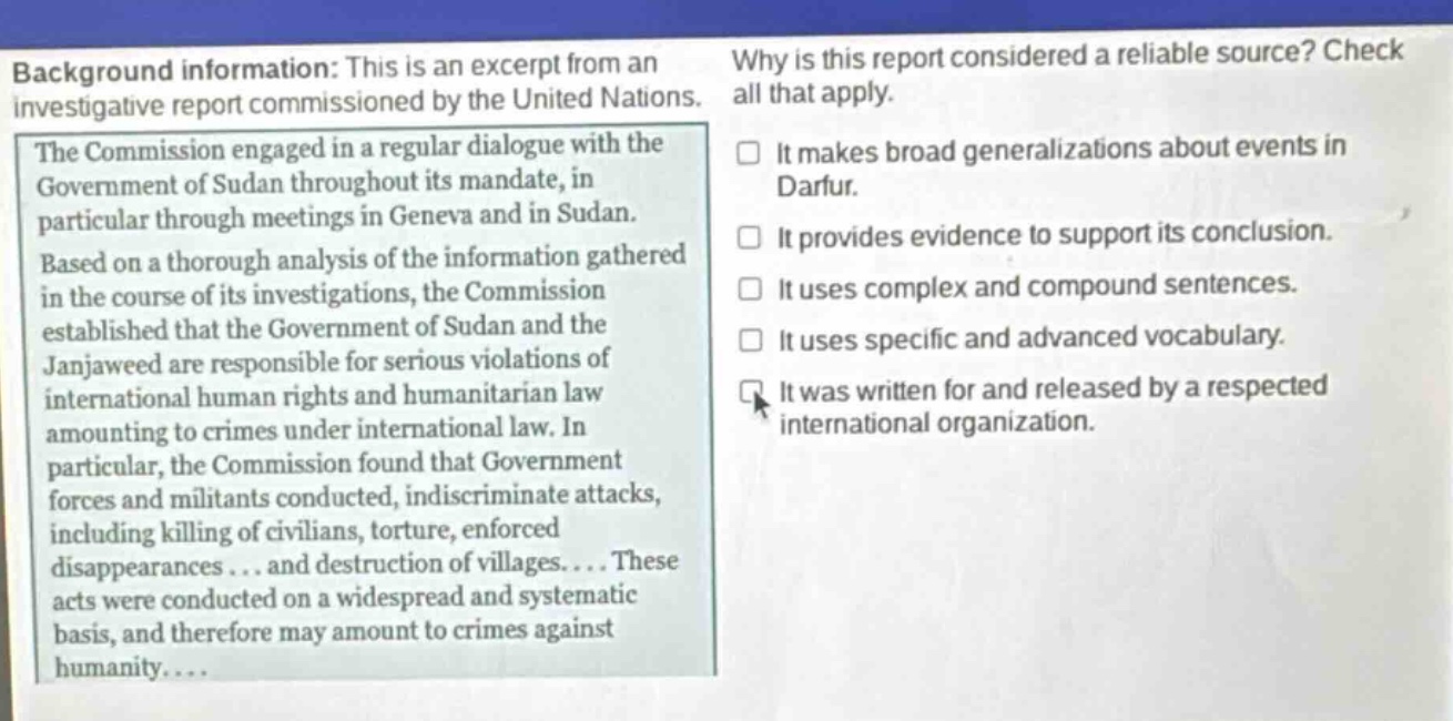 background information: this is an excerpt from an investigative report commissioned by the united nations. the commission engaged in a regular dialogue with the government of sudan throughout its mandate, in particular through meetings in geneva and in sudan. based on a thorough analysis of the information gathered in the course of its investigations, the commission established that the government of sudan and the janjaweed are responsible for serious violations of international human rights and humanitarian law amounting to crimes under international law. in particular, the commission found that government forces and militants conducted, indiscriminate attacks, including killing of civilians, torture, enforced disappearances... and destruction of villages.... these acts were conducted on a widespread and systematic basis, and therefore may amount to crimes against humanity.... why is this report considered a reliable source? check all that apply. it makes broad generalizations about events in darfur. it provides evidence to support its conclusion. it uses complex and compound sentences. it uses specific and advanced vocabulary. it was written for and released by a respected international organization.