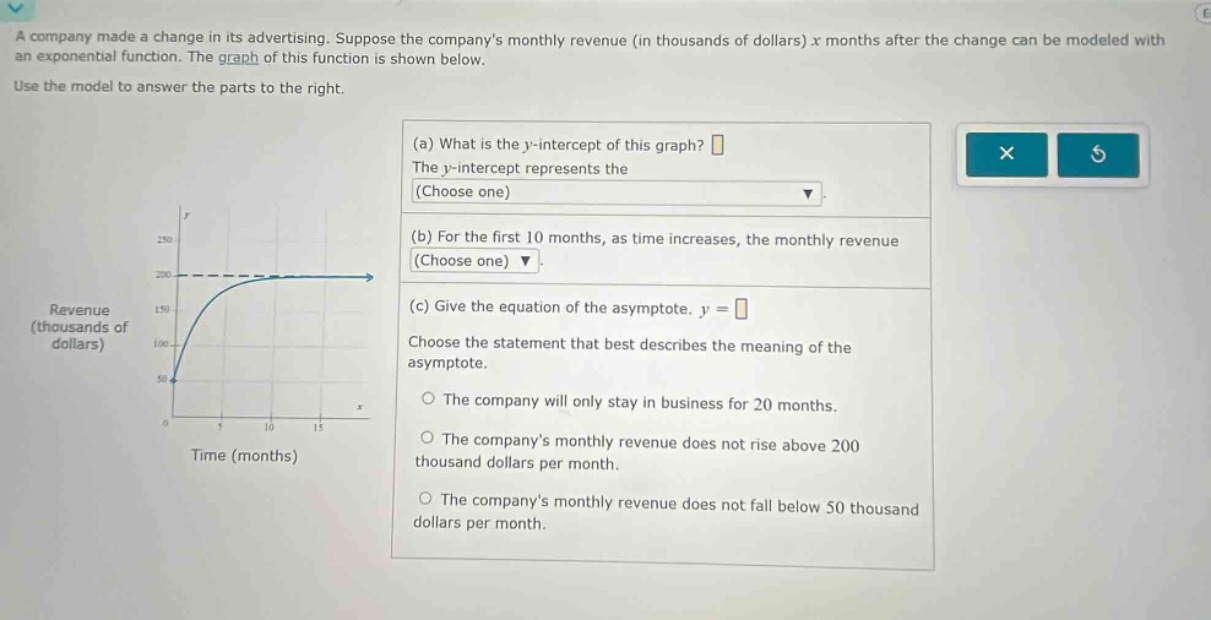 a company made a change in its advertising. suppose the companys monthly revenue (in thousands of dollars) x months after the change can be modeled with an exponential function. the graph of this function is shown below. use the model to answer the parts to the right. (a) what is the y - intercept of this graph? the y - intercept represents the (choose one) (b) for the first 10 months, as time increases, the monthly revenue (choose one) (c) give the equation of the asymptote. y = choose the statement that best describes the meaning of the asymptote. the company will only stay in business for 20 months. the companys monthly revenue does not rise above 200 thousand dollars per month. the companys monthly revenue does not fall below 50 thousand dollars per month.