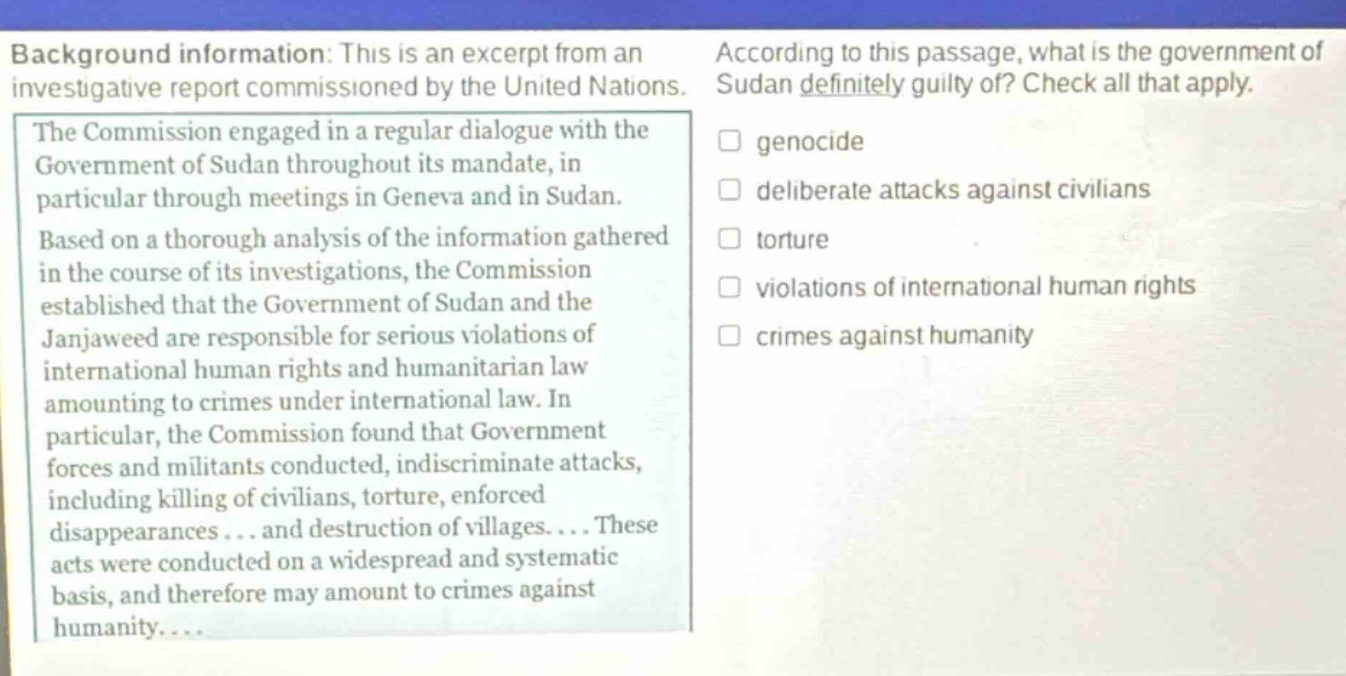 background information: this is an excerpt from an investigative report commissioned by the united nations. the commission engaged in a regular dialogue with the government of sudan throughout its mandate, in particular through meetings in geneva and in sudan. based on a thorough analysis of the information gathered in the course of its investigations, the commission established that the government of sudan and the janjaweed are responsible for serious violations of international human rights and humanitarian law amounting to crimes under international law. in particular, the commission found that government forces and militants conducted, indiscriminate attacks, including killing of civilians, torture, enforced disappearances... and destruction of villages.... these acts were conducted on a widespread and systematic basis, and therefore may amount to crimes against humanity.... according to this passage, what is the government of sudan definitely guilty of? check all that apply. genocide deliberate attacks against civilians torture violations of international human rights crimes against humanity