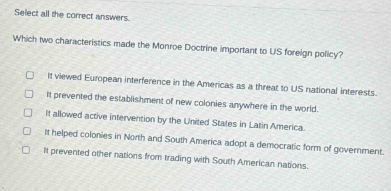 select all the correct answers. which two characteristics made the monroe doctrine important to us foreign policy? it viewed european interference in the americas as a threat to us national interests. it prevented the establishment of new colonies anywhere in the world. it allowed active intervention by the united states in latin america. it helped colonies in north and south america adopt a democratic form of government. it prevented other nations from trading with south american nations.