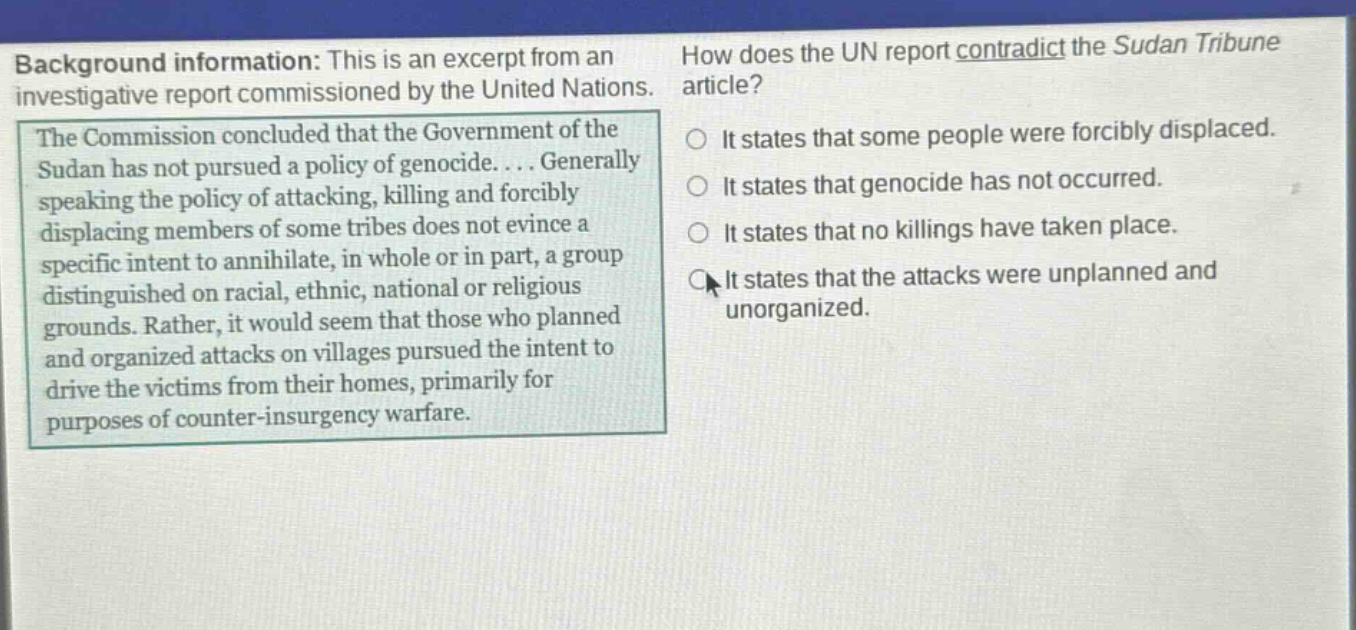 background information: this is an excerpt from an investigative report commissioned by the united nations. the commission concluded that the government of the sudan has not pursued a policy of genocide.... generally speaking the policy of attacking, killing and forcibly displacing members of some tribes does not evince a specific intent to annihilate, in whole or in part, a group distinguished on racial, ethnic, national or religious grounds. rather, it would seem that those who planned and organized attacks on villages pursued the intent to drive the victims from their homes, primarily for purposes of counter - insurgency warfare. how does the un report contradict the sudan tribune article? it states that some people were forcibly displaced. it states that genocide has not occurred. it states that no killings have taken place. it states that the attacks were unplanned and unorganized.