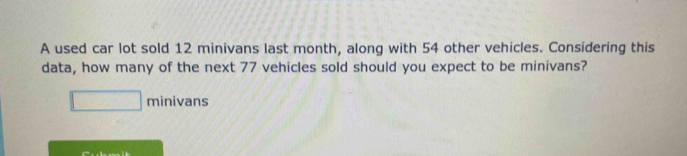 a used car lot sold 12 minivans last month, along with 54 other vehicles. considering this data, how many of the next 77 vehicles sold should you expect to be minivans? minivans