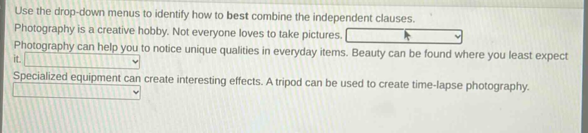 use the drop - down menus to identify how to best combine the independent clauses. photography is a creative hobby. not everyone loves to take pictures. photography can help you to notice unique qualities in everyday items. beauty can be found where you least expect it. specialized equipment can create interesting effects. a tripod can be used to create time - lapse photography.