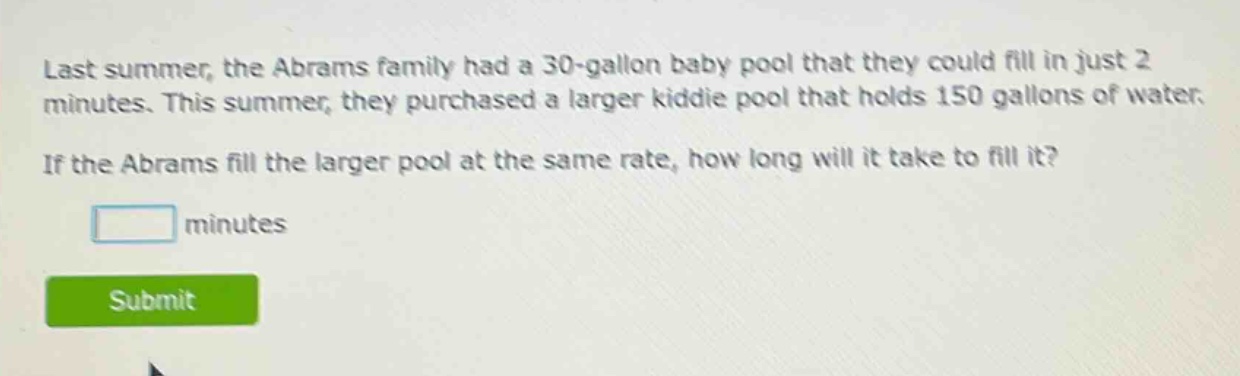 last summer, the abrams family had a 30 - gallon baby pool that they could fill in just 2 minutes. this summer, they purchased a larger kiddie pool that holds 150 gallons of water. if the abrams fill the larger pool at the same rate, how long will it take to fill it? minutes