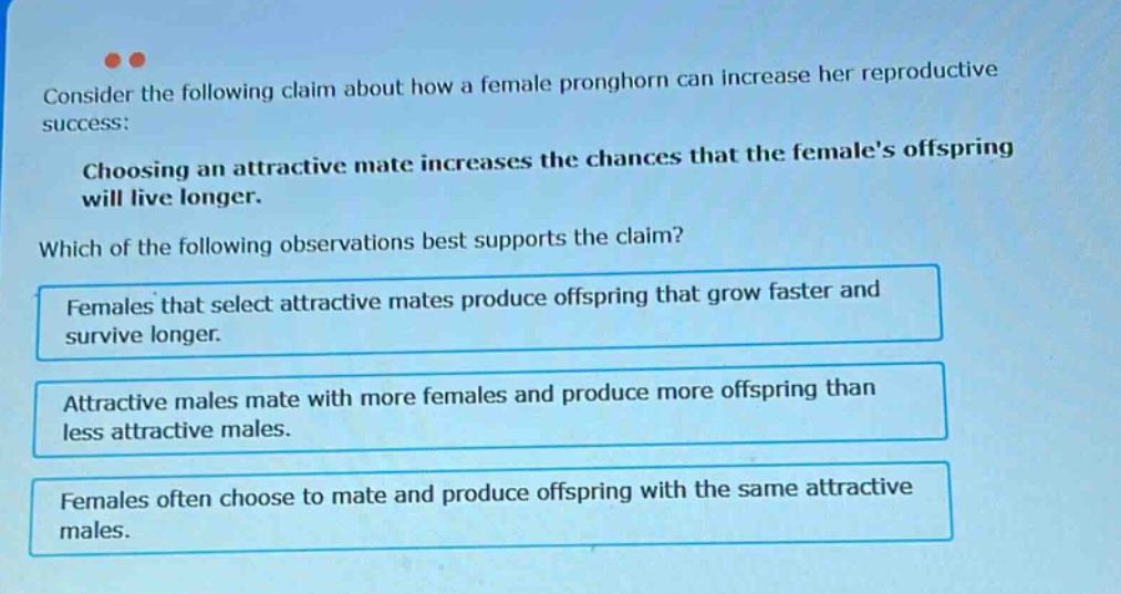 consider the following claim about how a female pronghorn can increase her reproductive success: choosing an attractive mate increases the chances that the females offspring will live longer. which of the following observations best supports the claim? females that select attractive mates produce offspring that grow faster and survive longer. attractive males mate with more females and produce more offspring than less attractive males. females often choose to mate and produce offspring with the same attractive males.