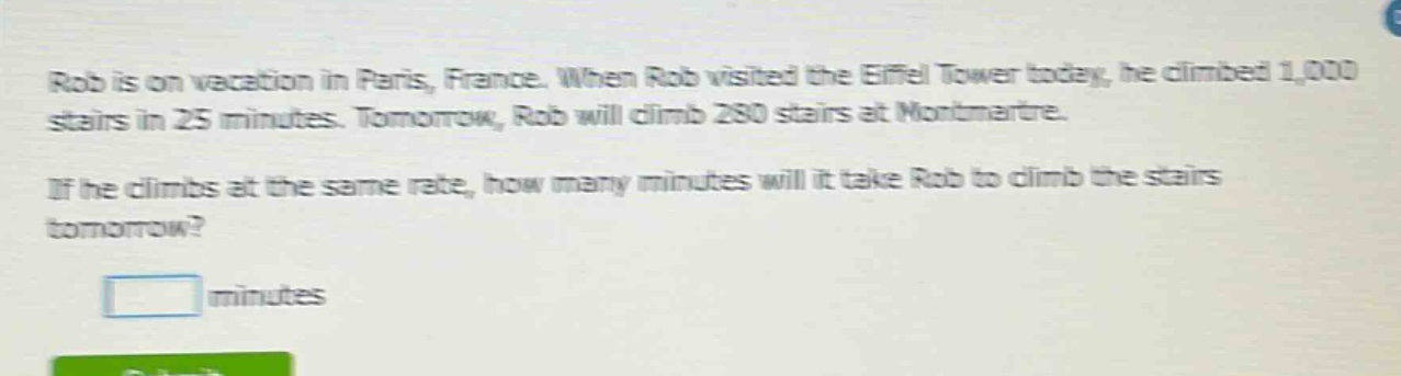 rob is on vacation in paris, france. when rob visited the eiffel tower today, he climbed 1,000 stairs in 25 minutes. tomorrow, rob will climb 280 stairs at montmartre. if he climbs at the same rate, how many minutes will it take rob to climb the stairs tomorrow? minutes