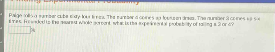 paige rolls a number cube sixty - four times. the number 4 comes up fourteen times. the number 3 comes up six times. rounded to the nearest whole percent, what is the experimental probability of rolling a 3 or 4? %