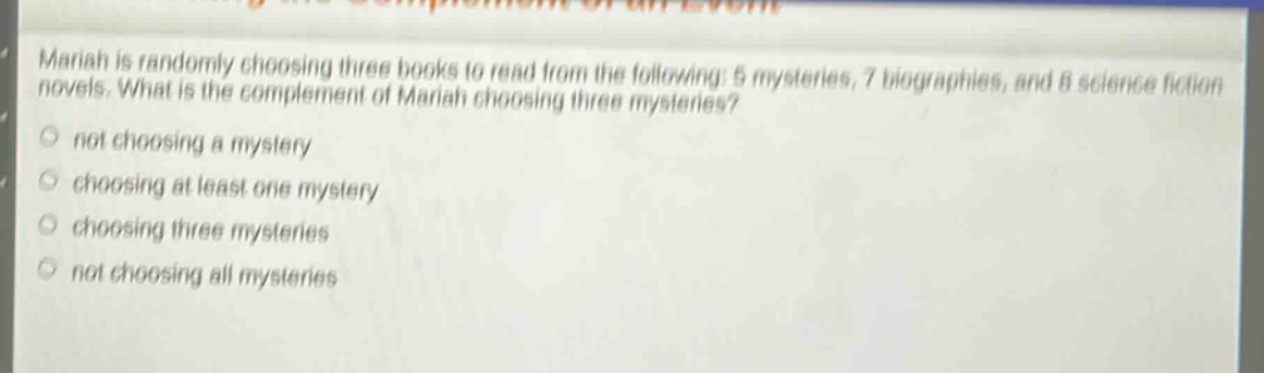 mariah is randomly choosing three books to read from the following: 5 mysteries, 7 biographies, and 8 science fiction novels. what is the complement of mariah choosing three mysteries? not choosing a mystery choosing at least one mystery choosing three mysteries not choosing all mysteries
